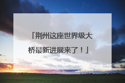 荆州这座世界级大桥最新进展来了！