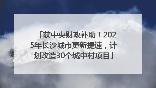 获中央财政补助！2025年长沙城市更新提速，计划改造30个城中村项目