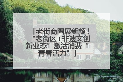 老街商圈展新颜！“老街区+非遗文创新业态”激活消费“青春活力”