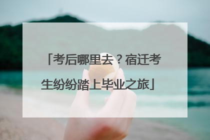 考后哪里去？宿迁考生纷纷踏上毕业之旅