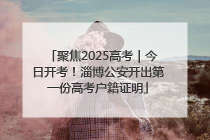 聚焦2025高考｜今日开考！淄博公安开出第一份高考户籍证明
