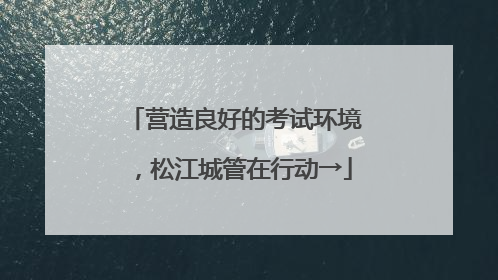 营造良好的考试环境，松江城管在行动→