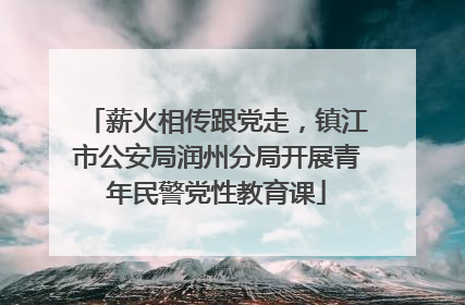 薪火相传跟党走，镇江市公安局润州分局开展青年民警党性教育课