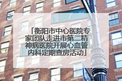 衡阳市中心医院专家团队走进市第二精神病医院开展心血管内科定期查房活动