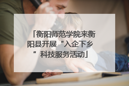 衡阳师范学院来衡阳县开展“入企下乡”科技服务活动