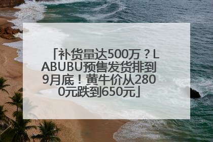 补货量达500万？LABUBU预售发货排到9月底！黄牛价从2800元跌到650元