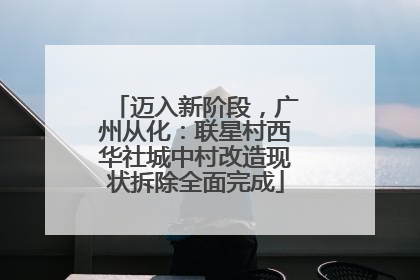 迈入新阶段，广州从化：联星村西华社城中村改造现状拆除全面完成