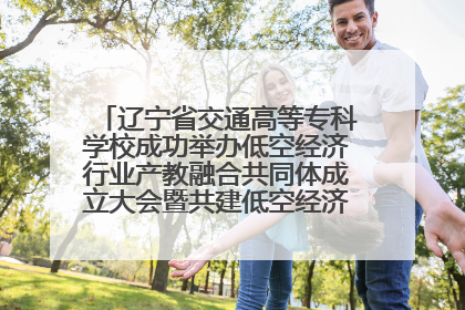 辽宁省交通高等专科学校成功举办低空经济行业产教融合共同体成立大会暨共建低空经济产教融合新生态论坛