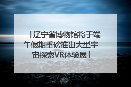 辽宁省博物馆将于端午假期重磅推出大型宇宙探索VR体验展