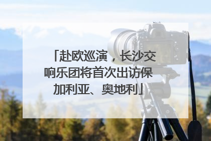 赴欧巡演，长沙交响乐团将首次出访保加利亚、奥地利