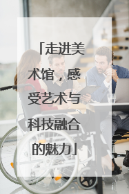 走进美术馆，感受艺术与科技融合的魅力