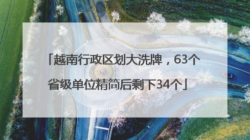 越南行政区划大洗牌，63个省级单位精简后剩下34个