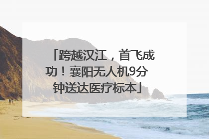 跨越汉江，首飞成功！襄阳无人机9分钟送达医疗标本