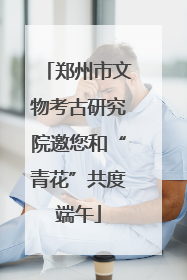 郑州市文物考古研究院邀您和“青花”共度端午