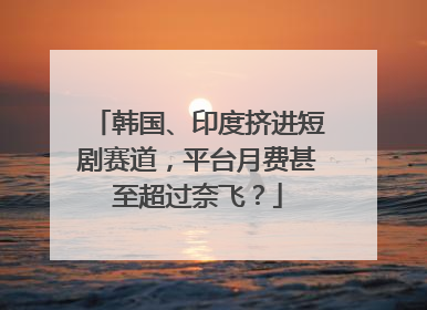 韩国、印度挤进短剧赛道，平台月费甚至超过奈飞？