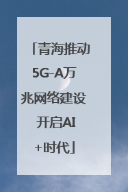 青海推动5G-A万兆网络建设 开启AI+时代
