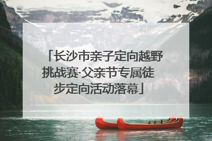 长沙市亲子定向越野挑战赛·父亲节专属徒步定向活动落幕