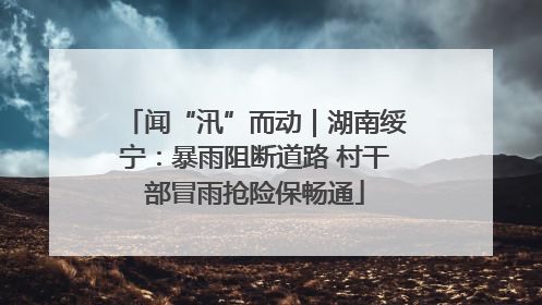 闻“汛”而动｜湖南绥宁：暴雨阻断道路 村干部冒雨抢险保畅通
