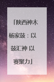 陕西神木杨家鼓：以鼓汇神 以赛聚力