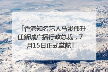 香港知名艺人马浚伟升任新城广播行政总裁，7月15日正式掌舵