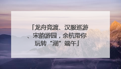 龙舟竞渡、汉服巡游、宋韵游园，余杭带你玩转“潮”端午