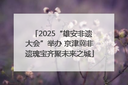 2025“雄安非遗大会”举办 京津冀非遗瑰宝齐聚未来之城