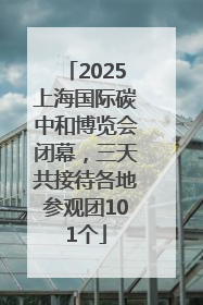 2025上海国际碳中和博览会闭幕，三天共接待各地参观团101个