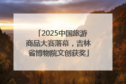 2025中国旅游商品大赛落幕，吉林省博物院文创获奖