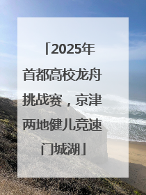 2025年首都高校龙舟挑战赛，京津两地健儿竞速门城湖