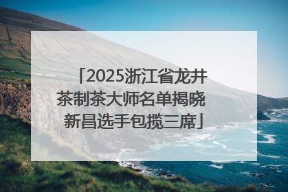 2025浙江省龙井茶制茶大师名单揭晓 新昌选手包揽三席