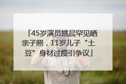45岁演员姚晨罕见晒亲子照，11岁儿子“土豆”身材过瘦引争议
